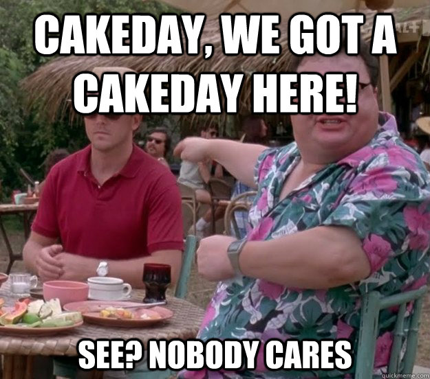 cakeday, we got a cakeday here! See? nobody cares  