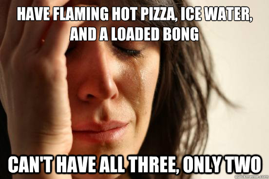 Have flaming hot pizza, ice water, and a loaded bong Can't have all three, only two  First World Problems