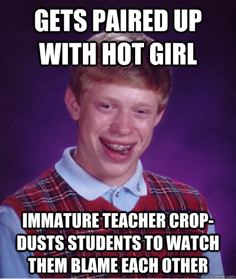 gets paired up with hot girl  immature teacher crop-dusts students to watch them blame each other   - gets paired up with hot girl  immature teacher crop-dusts students to watch them blame each other    Bad Luck Brian