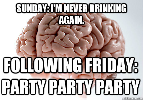 Sunday: I'm never drinking again.  Following Friday: PARTY PARTY PARTY - Sunday: I'm never drinking again.  Following Friday: PARTY PARTY PARTY  Scumbag Brain