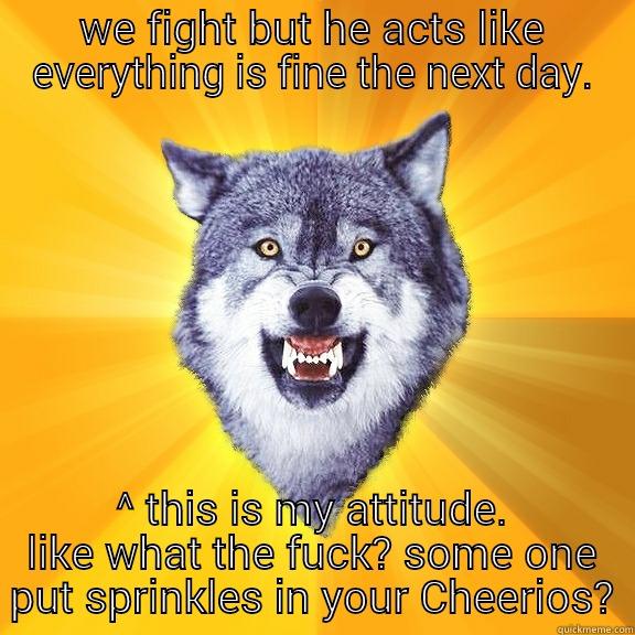 WE FIGHT BUT HE ACTS LIKE EVERYTHING IS FINE THE NEXT DAY. ^ THIS IS MY ATTITUDE. LIKE WHAT THE FUCK? SOME ONE PUT SPRINKLES IN YOUR CHEERIOS? Courage Wolf