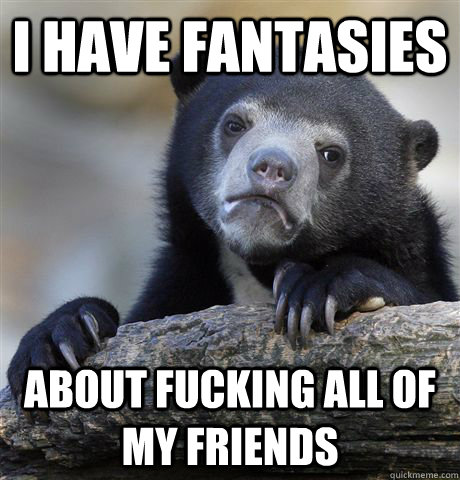 I have fantasies about fucking all of my friends  Confession Bear