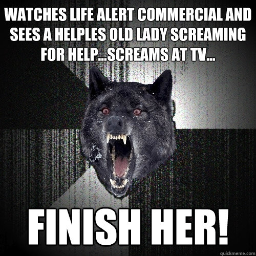 Watches life alert commercial and sees a helples old lady screaming for help...screams at tv... FINISH HER!  Insanity Wolf