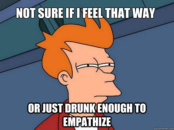 Not sure if I feel that way Or just drunk enough to empathize  Futurama Fry