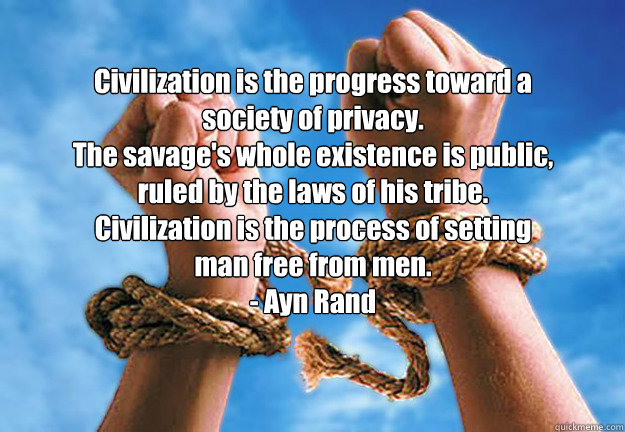 Civilization is the progress toward a society of privacy.
The savage's whole existence is public,
ruled by the laws of his tribe.
Civilization is the process of setting man free from men.
- Ayn Rand - Civilization is the progress toward a society of privacy.
The savage's whole existence is public,
ruled by the laws of his tribe.
Civilization is the process of setting man free from men.
- Ayn Rand  Ayn Rand