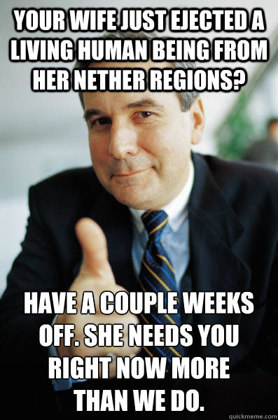 Your wife just ejected a living human being from her nether regions? Have a couple weeks off. She needs you right now more 
than we do. - Your wife just ejected a living human being from her nether regions? Have a couple weeks off. She needs you right now more 
than we do.  Good Guy Boss