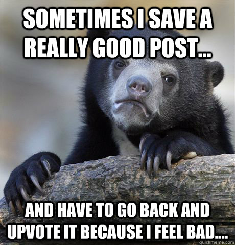 Sometimes I save a really good post... And have to go back and upvote it because i feel bad....  Confession Bear