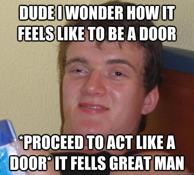 Dude i wonder how it feels like to be a door *proceed to act like a door* it fells great man  10 Guy