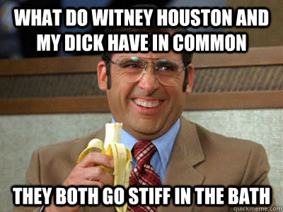 What do witney Houston and my dick have in common they both go stiff in the bath - What do witney Houston and my dick have in common they both go stiff in the bath  Brick Tamland