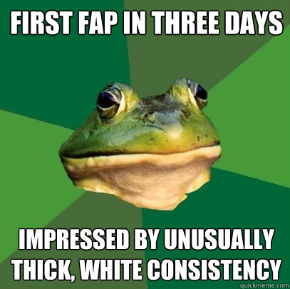 First fap in three days impressed by unusually thick, white consistency  Foul Bachelor Frog