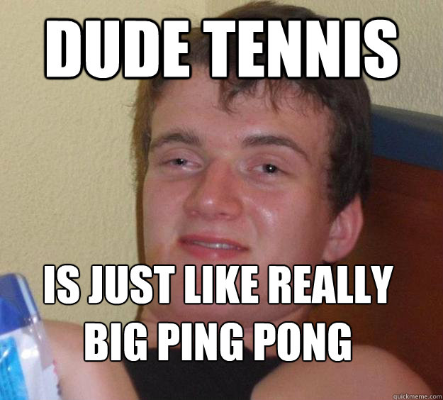 Dude Tennis Is just like really big Ping Pong
 - Dude Tennis Is just like really big Ping Pong
  10 Guy