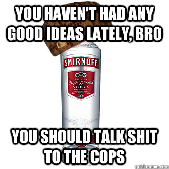 You haven't had any good ideas lately, bro You should talk shit to the cops  Scumbag Alcohol