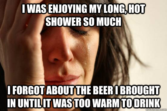 I was enjoying my long, hot shower so much I forgot about the beer I brought in until it was too warm to drink  First World Problems