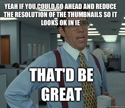 Yeah if you could go ahead and reduce the resolution of the thumbnails so it looks ok in IE  That'd be great - Yeah if you could go ahead and reduce the resolution of the thumbnails so it looks ok in IE  That'd be great  Bill Lumbergh