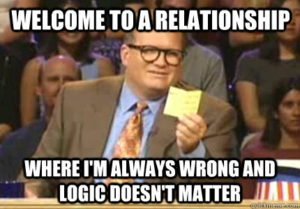 Welcome to a relationship Where I'm always wrong and logic doesn't matter  