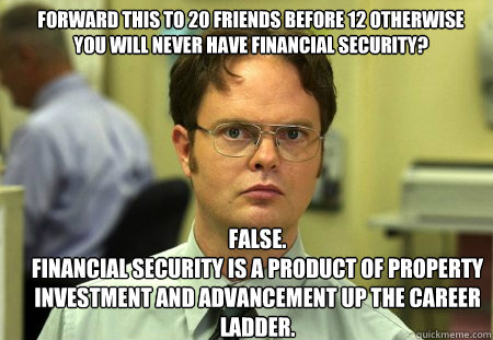 forward this to 20 friends before 12 otherwise you will never have financial security? FALSE.  
financial security is a product of property investment and advancement up the career ladder. - forward this to 20 friends before 12 otherwise you will never have financial security? FALSE.  
financial security is a product of property investment and advancement up the career ladder.  Schrute