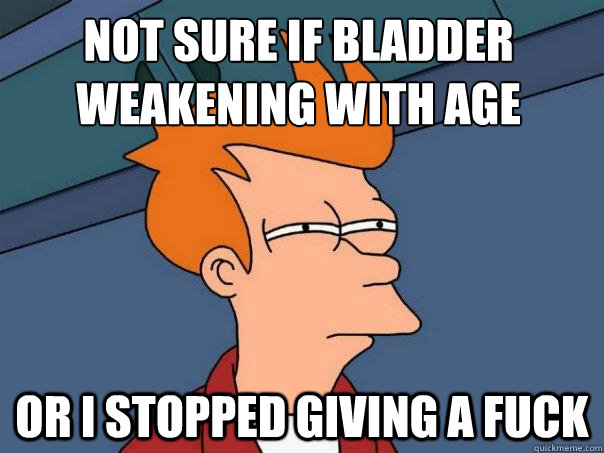 Not sure if bladder weakening with age or I stopped giving a fuck  Futurama Fry