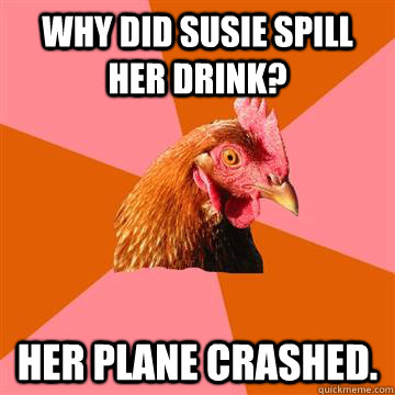 Why did susie spill her drink? Her plane crashed.  Anti-Joke Chicken