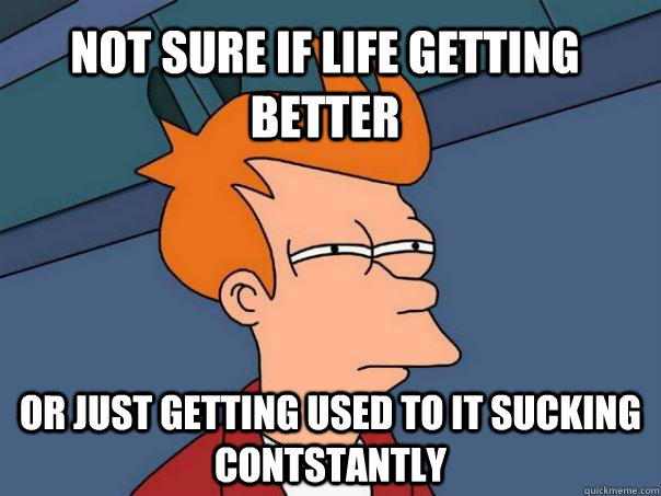 Not Sure if life getting better or just getting used to it sucking contstantly  Futurama Fry