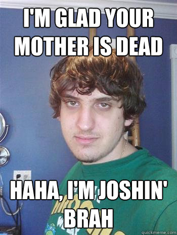 I'm glad your mother is dead Haha, I'm joshin' brah  