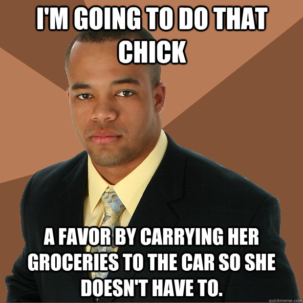 I'm going to do that chick a favor by carrying her groceries to the car so she doesn't have to.  Successful Black Man