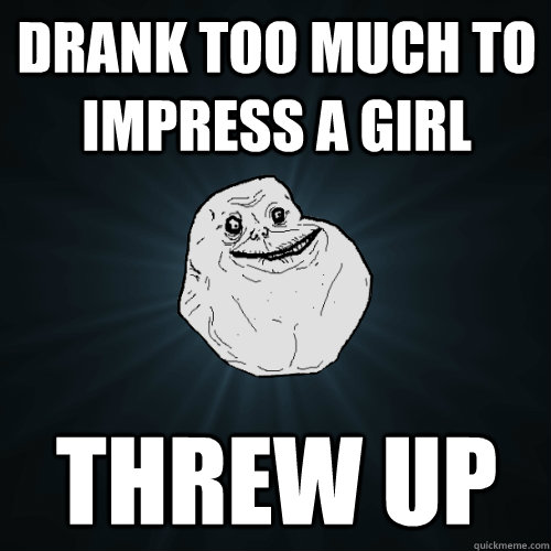 drank too much to impress a girl threw up  Forever Alone