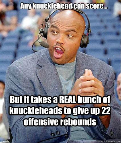 Any knucklehead can score... But it takes a REAL bunch of knuckleheads to give up 22 offensive rebounds  