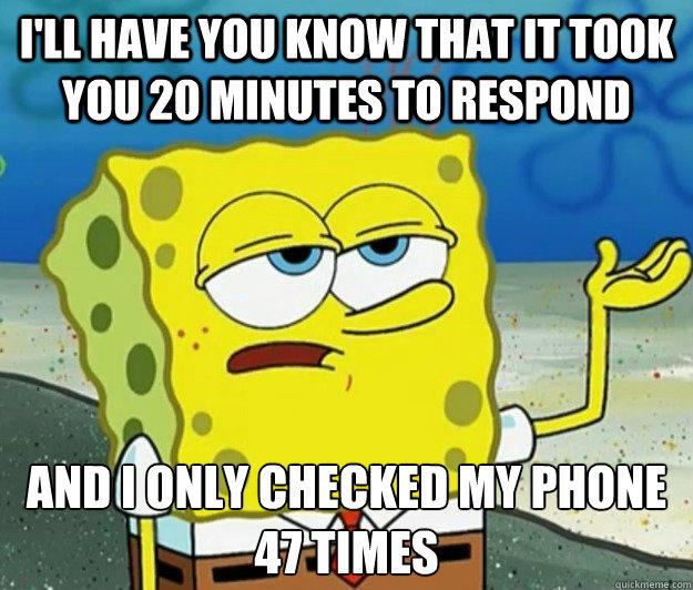 I'll have you know that it took you 20 minutes to respond And i only checked my phone 47 times  