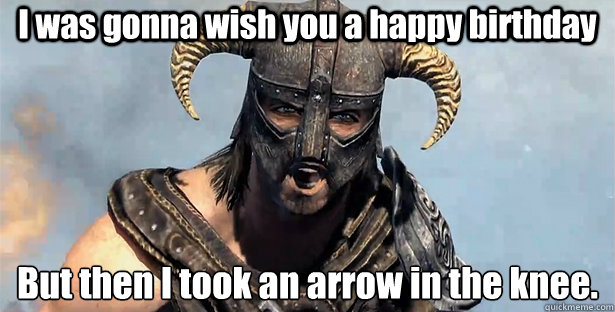 I was gonna wish you a happy birthday But then I took an arrow in the knee.
  Took an Arrow to the Knee