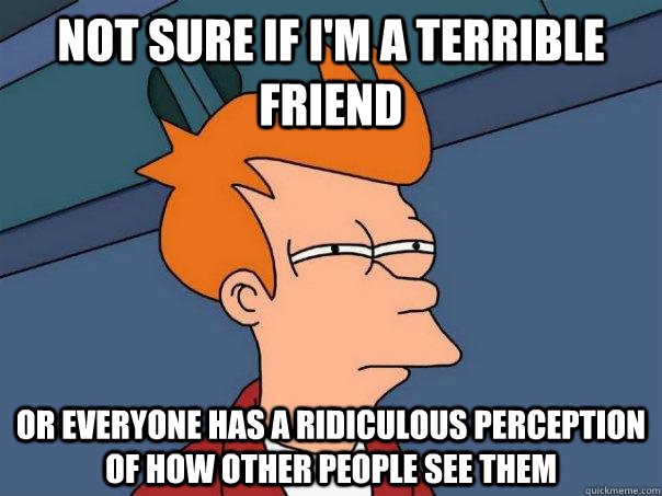 Not sure if I'm a terrible friend Or everyone has a ridiculous perception of how other people see them  Futurama Fry