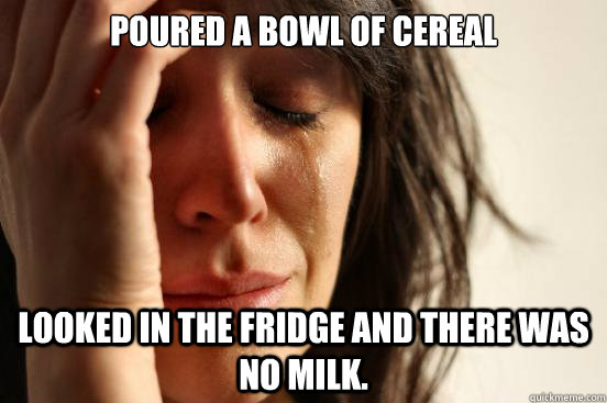 Poured a bowl of cereal Looked in the fridge and there was no milk.  First World Problems