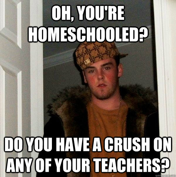 Oh, you're homeschooled? Do you have a crush on any of your teachers?  Scumbag Steve