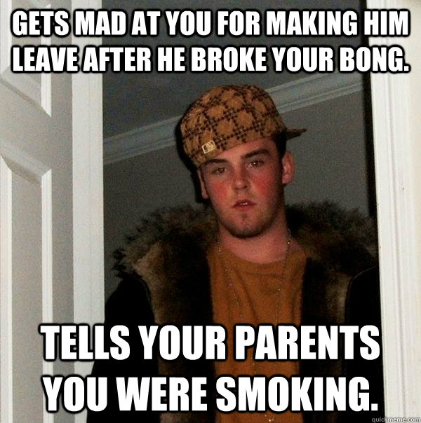 Gets mad at you for making him leave after he broke your bong. Tells your parents you were smoking.  Scumbag Steve