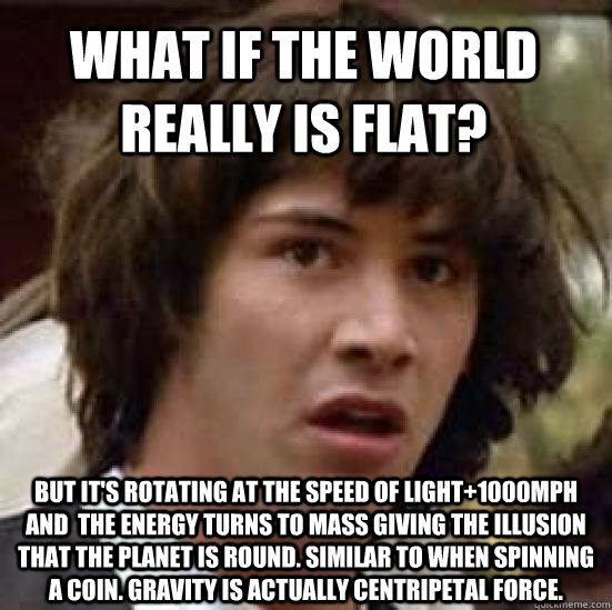 What if the world really is flat? But it's rotating at the speed of light+1000mph and  the energy turns to mass giving the illusion that the planet is round. Similar to when spinning a coin. Gravity is actually Centripetal force.  conspiracy keanu