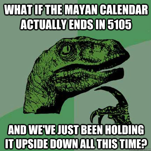 What if the Mayan calendar actually ends in 5105 And we've just been holding it upside down all this time?  Philosoraptor