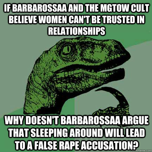 If Barbarossaa and the MGTOW cult believe women can't be trusted in relationships why doesn't Barbarossaa argue that sleeping around will lead to a false rape accusation?  Philosoraptor