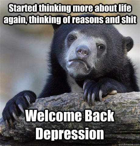 Started thinking more about life again, thinking of reasons and shit Welcome Back Depression - Started thinking more about life again, thinking of reasons and shit Welcome Back Depression  Confession Bear