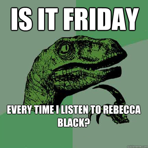 Is it friday Every time i listen to Rebecca Black?  Philosoraptor