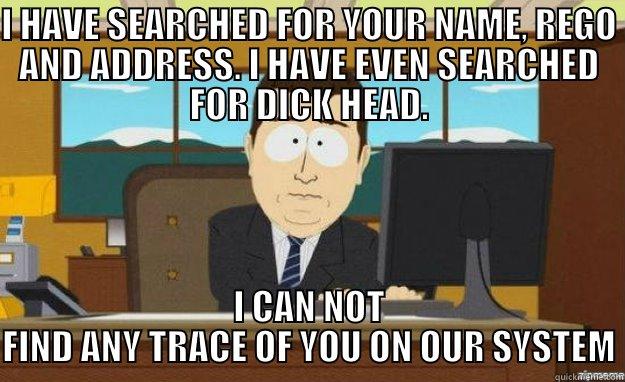 I HAVE SEARCHED FOR YOUR NAME, REGO AND ADDRESS. I HAVE EVEN SEARCHED FOR DICK HEAD. I CAN NOT FIND ANY TRACE OF YOU ON OUR SYSTEM aaaand its gone