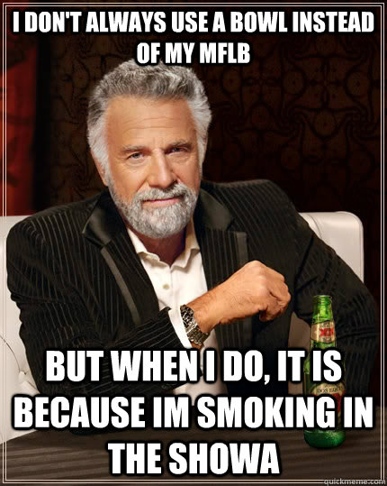 i don't always use a bowl instead of my mflb But when I do, it is because im smoking in the showa  The Most Interesting Man In The World