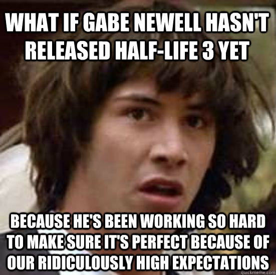 What if gabe newell hasn't released Half-life 3 yet because he's been working so hard to make sure it's perfect because of our ridiculously high expectations  conspiracy keanu