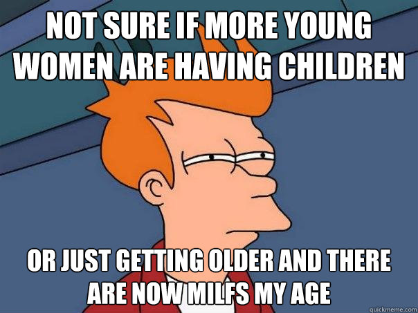 Not sure if more young women are having children or just getting older and there are now milfs my age  Futurama Fry