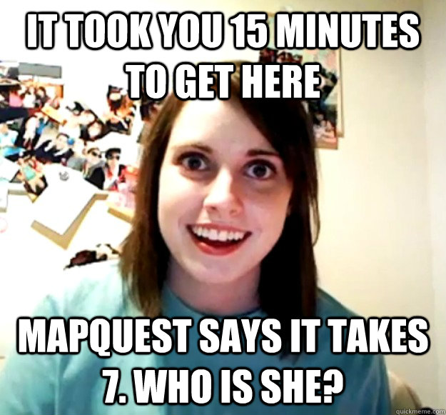 It took you 15 minutes to get here mapquest says it takes 7. who is she? - It took you 15 minutes to get here mapquest says it takes 7. who is she?  Overly Attached Girlfriend