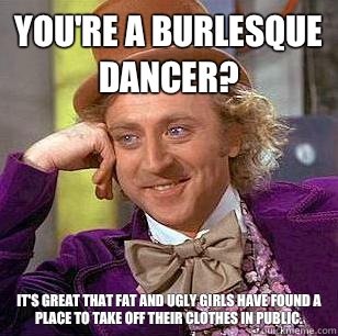 You're a burlesque dancer? It's great that fat and ugly girls have found a place to take off their clothes in public.  Condescending Wonka