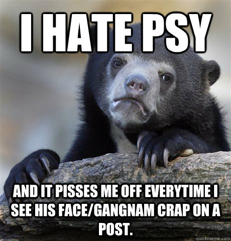 I hate psy and it pisses me off everytime I see his face/gangnam crap on a post.  Confession Bear