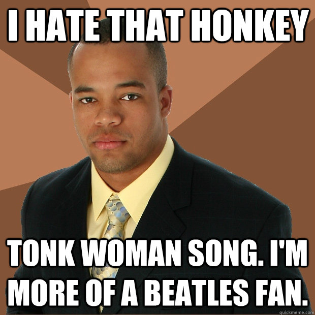 i hate that honkey tonk woman song. i'm more of a beatles fan. - i hate that honkey tonk woman song. i'm more of a beatles fan.  Successful Black Man