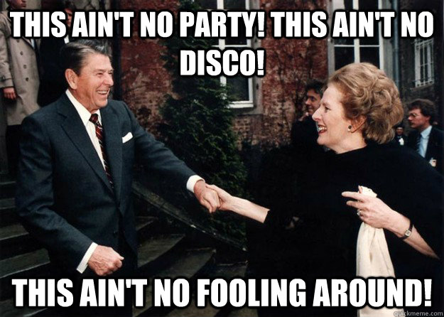 This ain't no party! This ain't no disco! This ain't no fooling around! - This ain't no party! This ain't no disco! This ain't no fooling around!  Reagan and Thatcher