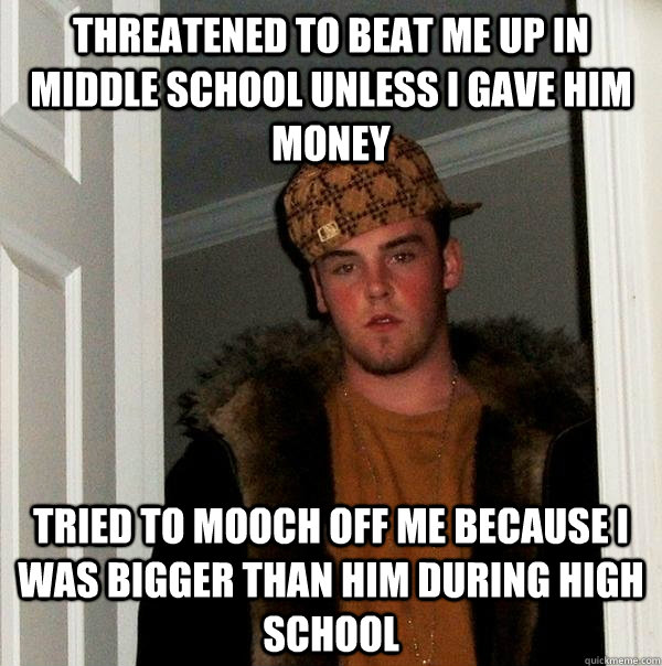 Threatened to beat me up in middle school unless i gave him money  Tried to mooch off me because i was bigger than him during high school   Scumbag Steve