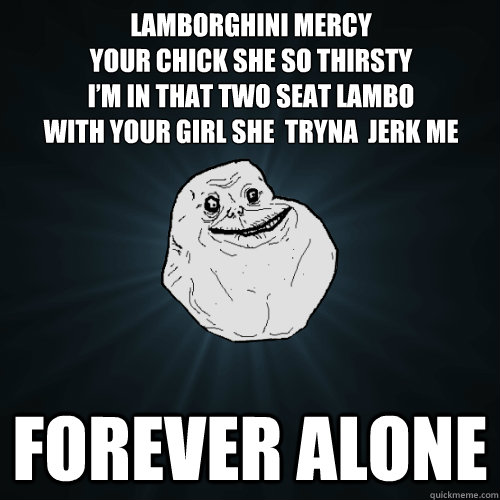 Lamborghini Mercy
Your chick she so thirsty
I’m in that two seat Lambo
With your girl she  tryna  jerk me forever alone  Forever Alone