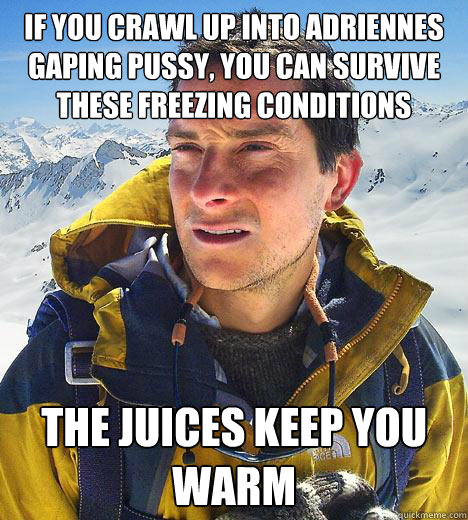 if you crawl up into adriennes gaping pussy, you can survive these freezing conditions the juices keep you warm   Bear Grylls